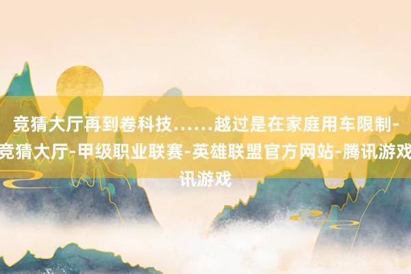 竞猜大厅再到卷科技……越过是在家庭用车限制-竞猜大厅-甲级职业联赛-英雄联盟官方网站-腾讯游戏