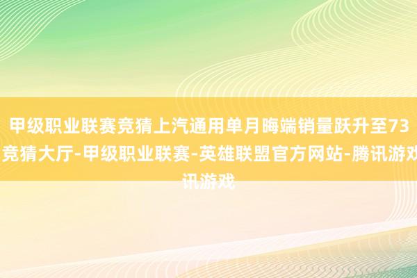 甲级职业联赛竞猜上汽通用单月晦端销量跃升至73-竞猜大厅-甲级职业联赛-英雄联盟官方网站-腾讯游戏