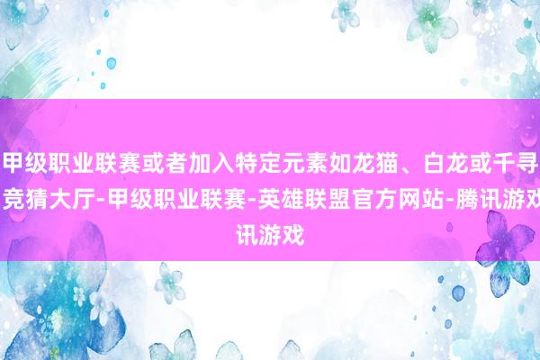 甲级职业联赛或者加入特定元素如龙猫、白龙或千寻-竞猜大厅-甲级职业联赛-英雄联盟官方网站-腾讯游戏