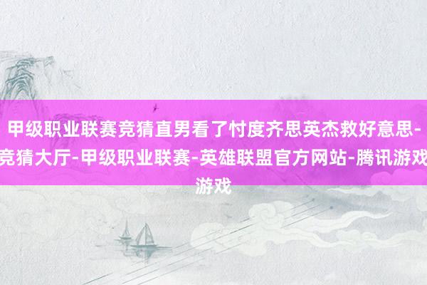 甲级职业联赛竞猜直男看了忖度齐思英杰救好意思-竞猜大厅-甲级职业联赛-英雄联盟官方网站-腾讯游戏