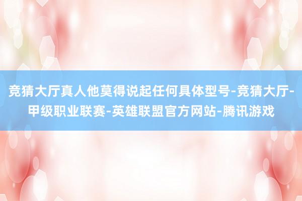 竞猜大厅真人他莫得说起任何具体型号-竞猜大厅-甲级职业联赛-英雄联盟官方网站-腾讯游戏