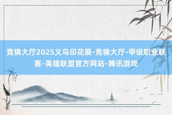 竞猜大厅2025义乌印花展-竞猜大厅-甲级职业联赛-英雄联盟官方网站-腾讯游戏