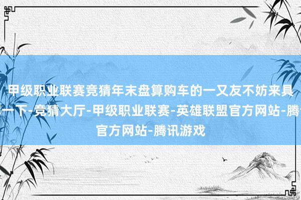 甲级职业联赛竞猜年末盘算购车的一又友不妨来具体了解一下-竞猜大厅-甲级职业联赛-英雄联盟官方网站-腾讯游戏