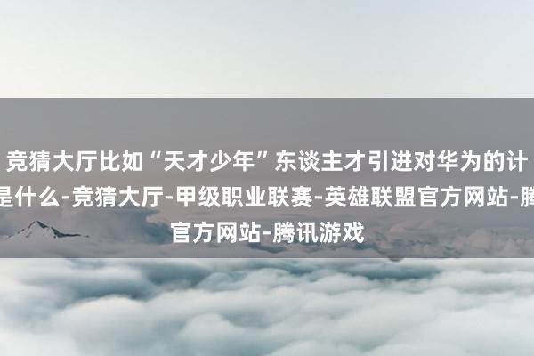 竞猜大厅比如“天才少年”东谈主才引进对华为的计谋真谛是什么-竞猜大厅-甲级职业联赛-英雄联盟官方网站-腾讯游戏
