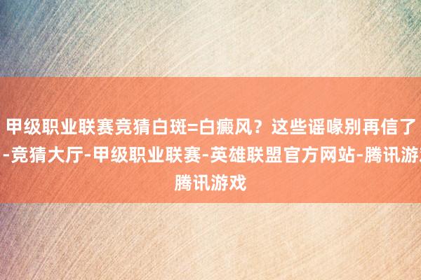 甲级职业联赛竞猜白斑=白癜风？这些谣喙别再信了！-竞猜大厅-甲级职业联赛-英雄联盟官方网站-腾讯游戏