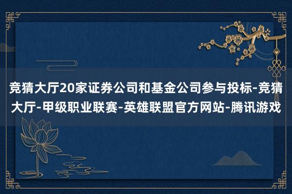 竞猜大厅20家证券公司和基金公司参与投标-竞猜大厅-甲级职业联赛-英雄联盟官方网站-腾讯游戏
