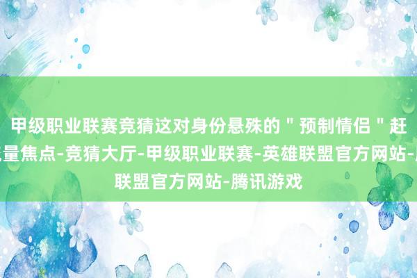 甲级职业联赛竞猜这对身份悬殊的＂预制情侣＂赶快成为流量焦点-竞猜大厅-甲级职业联赛-英雄联盟官方网站-腾讯游戏
