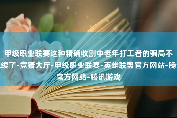 甲级职业联赛这种精确收割中老年打工者的骗局不成再执续了-竞猜大厅-甲级职业联赛-英雄联盟官方网站-腾讯游戏