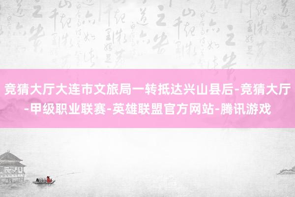 竞猜大厅大连市文旅局一转抵达兴山县后-竞猜大厅-甲级职业联赛-英雄联盟官方网站-腾讯游戏