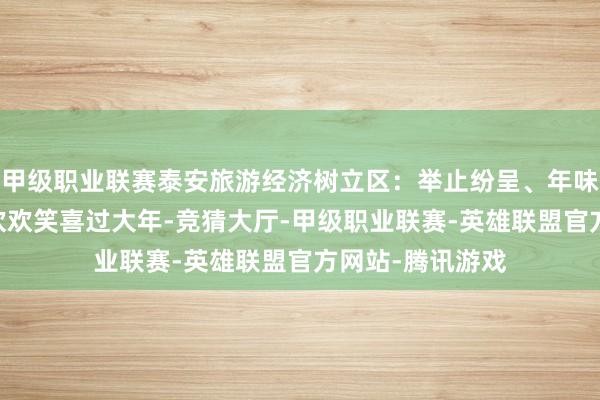 甲级职业联赛泰安旅游经济树立区：举止纷呈、年味浓浓 邀您沿途欢欢笑喜过大年-竞猜大厅-甲级职业联赛-英雄联盟官方网站-腾讯游戏
