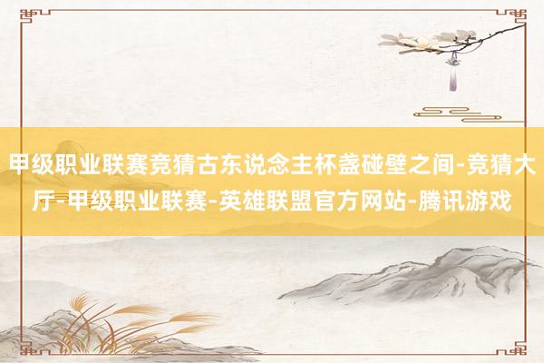 甲级职业联赛竞猜古东说念主杯盏碰壁之间-竞猜大厅-甲级职业联赛-英雄联盟官方网站-腾讯游戏