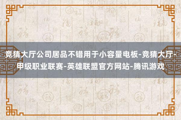 竞猜大厅公司居品不错用于小容量电板-竞猜大厅-甲级职业联赛-英雄联盟官方网站-腾讯游戏