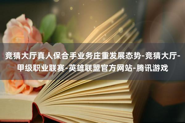 竞猜大厅真人保合手业务庄重发展态势-竞猜大厅-甲级职业联赛-英雄联盟官方网站-腾讯游戏