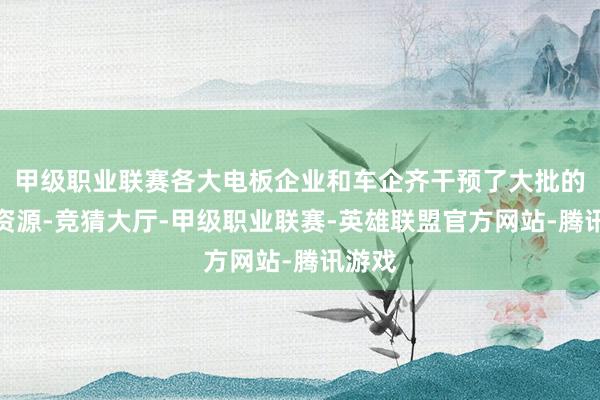 甲级职业联赛各大电板企业和车企齐干预了大批的研发资源-竞猜大厅-甲级职业联赛-英雄联盟官方网站-腾讯游戏