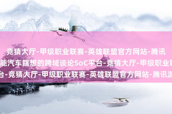 竞猜大厅-甲级职业联赛-英雄联盟官方网站-腾讯游戏是业内第一个为智能汽车瞎想的跨域谈论SoC平台-竞猜大厅-甲级职业联赛-英雄联盟官方网站-腾讯游戏