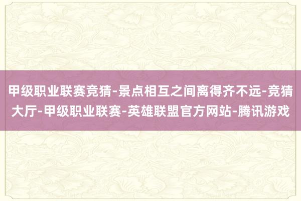 甲级职业联赛竞猜-景点相互之间离得齐不远-竞猜大厅-甲级职业联赛-英雄联盟官方网站-腾讯游戏