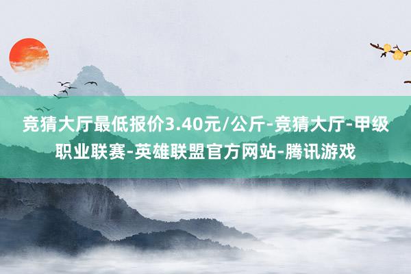 竞猜大厅最低报价3.40元/公斤-竞猜大厅-甲级职业联赛-英雄联盟官方网站-腾讯游戏