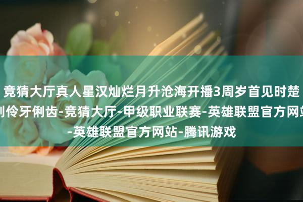 竞猜大厅真人星汉灿烂月升沧海开播3周岁首见时楚楚哀怜, 实则伶牙俐齿-竞猜大厅-甲级职业联赛-英雄联盟官方网站-腾讯游戏