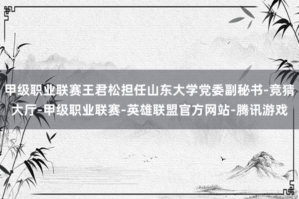 甲级职业联赛王君松担任山东大学党委副秘书-竞猜大厅-甲级职业联赛-英雄联盟官方网站-腾讯游戏
