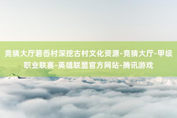 竞猜大厅箬岙村深挖古村文化资源-竞猜大厅-甲级职业联赛-英雄联盟官方网站-腾讯游戏
