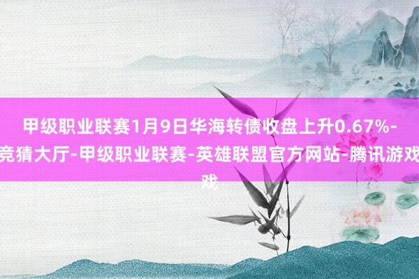 甲级职业联赛1月9日华海转债收盘上升0.67%-竞猜大厅-甲级职业联赛-英雄联盟官方网站-腾讯游戏
