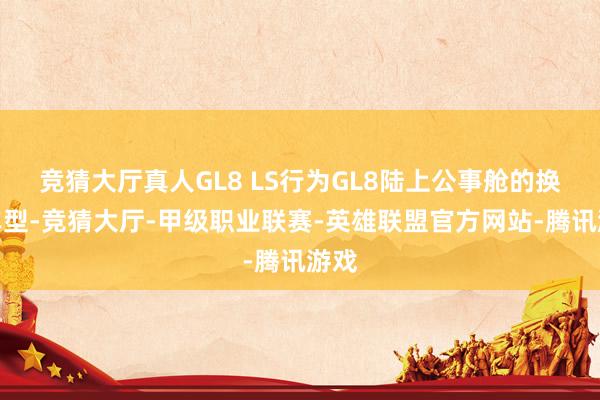 竞猜大厅真人GL8 LS行为GL8陆上公事舱的换代车型-竞猜大厅-甲级职业联赛-英雄联盟官方网站-腾讯游戏