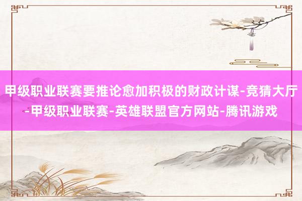 甲级职业联赛要推论愈加积极的财政计谋-竞猜大厅-甲级职业联赛-英雄联盟官方网站-腾讯游戏