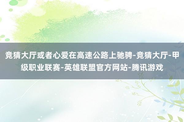 竞猜大厅或者心爱在高速公路上驰骋-竞猜大厅-甲级职业联赛-英雄联盟官方网站-腾讯游戏