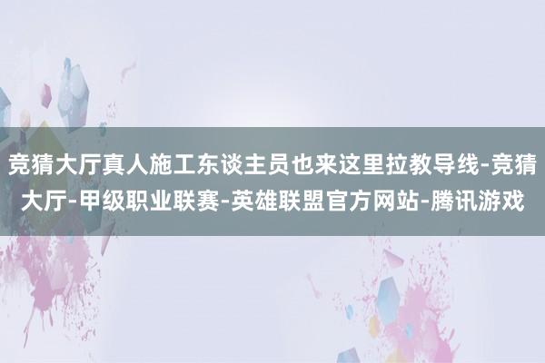 竞猜大厅真人施工东谈主员也来这里拉教导线-竞猜大厅-甲级职业联赛-英雄联盟官方网站-腾讯游戏