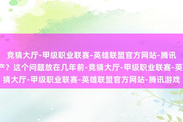 竞猜大厅-甲级职业联赛-英雄联盟官方网站-腾讯游戏你会选合股如祖国产？这个问题放在几年前-竞猜大厅-甲级职业联赛-英雄联盟官方网站-腾讯游戏
