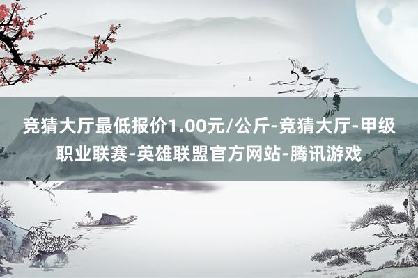 竞猜大厅最低报价1.00元/公斤-竞猜大厅-甲级职业联赛-英雄联盟官方网站-腾讯游戏
