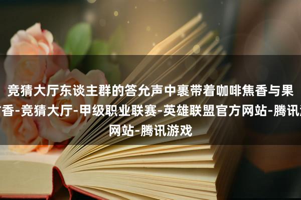 竞猜大厅东谈主群的答允声中裹带着咖啡焦香与果木甜香-竞猜大厅-甲级职业联赛-英雄联盟官方网站-腾讯游戏