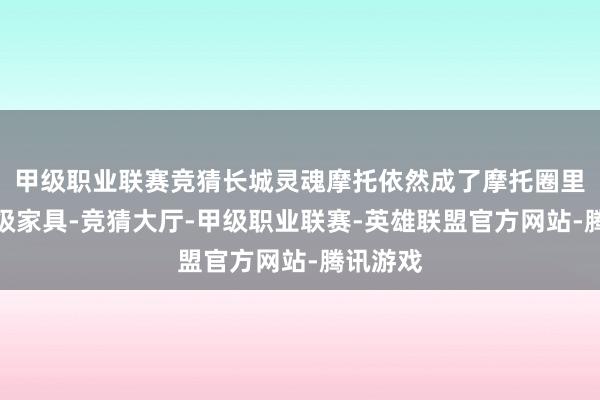甲级职业联赛竞猜长城灵魂摩托依然成了摩托圈里的征象级家具-竞猜大厅-甲级职业联赛-英雄联盟官方网站-腾讯游戏
