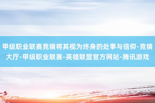 甲级职业联赛竞猜将其视为终身的处事与信仰-竞猜大厅-甲级职业联赛-英雄联盟官方网站-腾讯游戏
