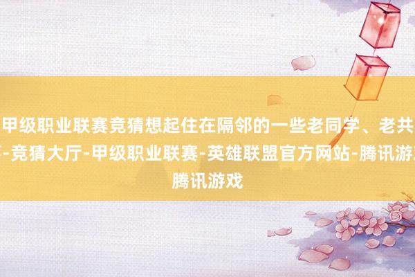 甲级职业联赛竞猜想起住在隔邻的一些老同学、老共事-竞猜大厅-甲级职业联赛-英雄联盟官方网站-腾讯游戏