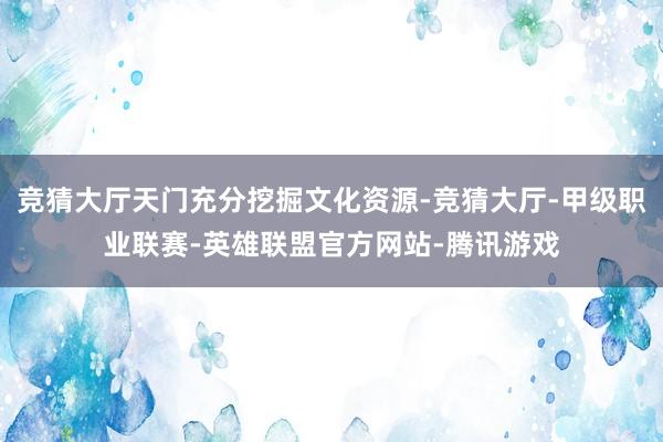 竞猜大厅天门充分挖掘文化资源-竞猜大厅-甲级职业联赛-英雄联盟官方网站-腾讯游戏