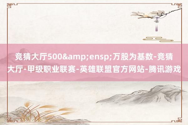 竞猜大厅500 万股为基数-竞猜大厅-甲级职业联赛-英雄联盟官方网站-腾讯游戏