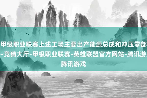 甲级职业联赛上述工场主要出产能源总成和冲压零部件-竞猜大厅-甲级职业联赛-英雄联盟官方网站-腾讯游戏