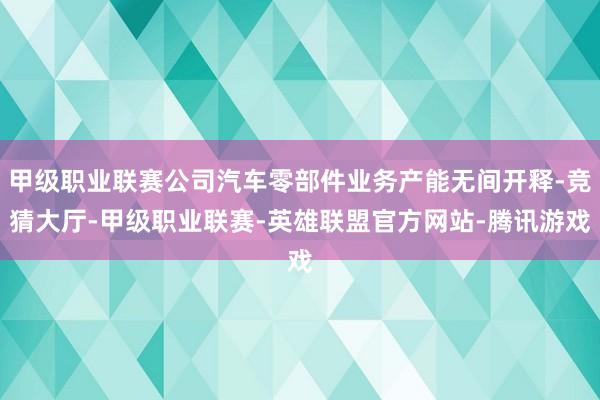 甲级职业联赛公司汽车零部件业务产能无间开释-竞猜大厅-甲级职业联赛-英雄联盟官方网站-腾讯游戏