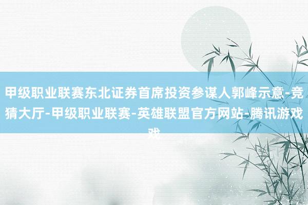 甲级职业联赛东北证券首席投资参谋人郭峰示意-竞猜大厅-甲级职业联赛-英雄联盟官方网站-腾讯游戏