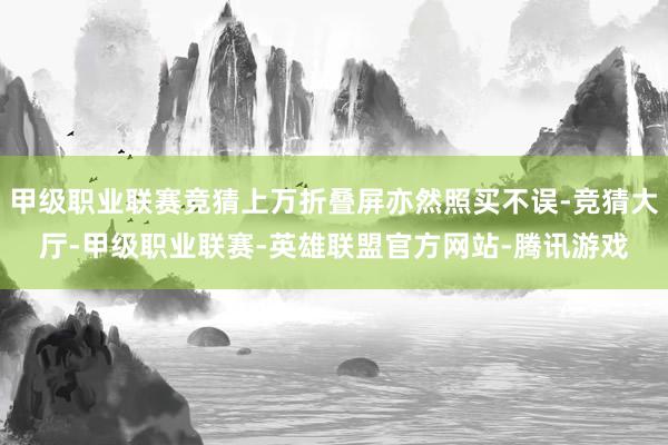 甲级职业联赛竞猜上万折叠屏亦然照买不误-竞猜大厅-甲级职业联赛-英雄联盟官方网站-腾讯游戏