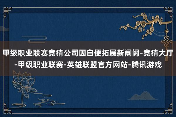 甲级职业联赛竞猜公司因自便拓展新阛阓-竞猜大厅-甲级职业联赛-英雄联盟官方网站-腾讯游戏