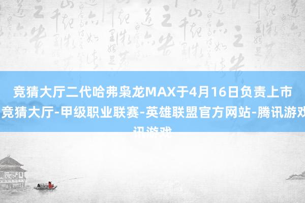 竞猜大厅二代哈弗枭龙MAX于4月16日负责上市-竞猜大厅-甲级职业联赛-英雄联盟官方网站-腾讯游戏