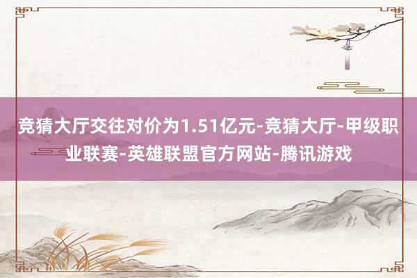 竞猜大厅交往对价为1.51亿元-竞猜大厅-甲级职业联赛-英雄联盟官方网站-腾讯游戏