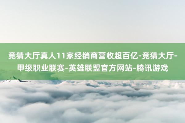 竞猜大厅真人11家经销商营收超百亿-竞猜大厅-甲级职业联赛-英雄联盟官方网站-腾讯游戏