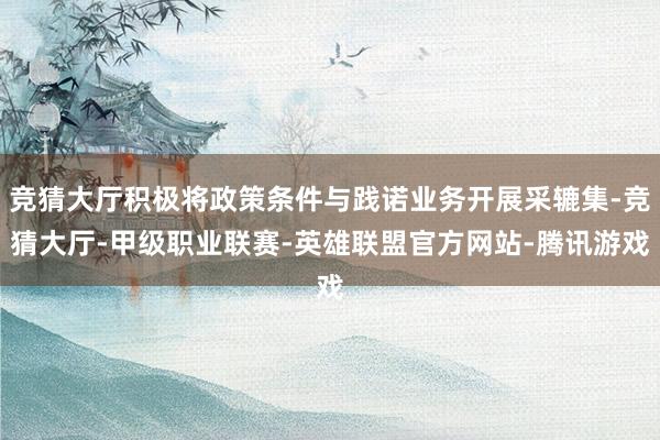 竞猜大厅积极将政策条件与践诺业务开展采辘集-竞猜大厅-甲级职业联赛-英雄联盟官方网站-腾讯游戏