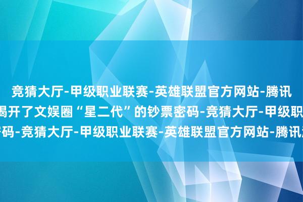 竞猜大厅-甲级职业联赛-英雄联盟官方网站-腾讯游戏这波父子互怼径直揭开了文娱圈“星二代”的钞票密码-竞猜大厅-甲级职业联赛-英雄联盟官方网站-腾讯游戏