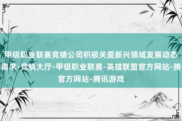 甲级职业联赛竞猜公司积极关爱新兴领域发展动态和商场需求-竞猜大厅-甲级职业联赛-英雄联盟官方网站-腾讯游戏