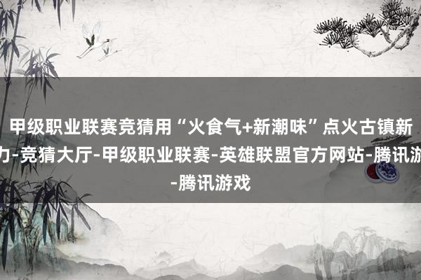 甲级职业联赛竞猜用“火食气+新潮味”点火古镇新活力-竞猜大厅-甲级职业联赛-英雄联盟官方网站-腾讯游戏