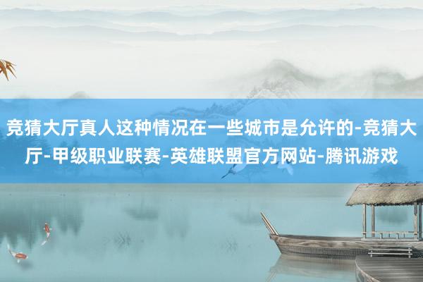 竞猜大厅真人这种情况在一些城市是允许的-竞猜大厅-甲级职业联赛-英雄联盟官方网站-腾讯游戏